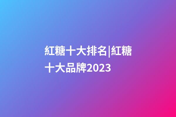 紅糖十大排名|紅糖十大品牌2023-第1張-商標起名-玄機派